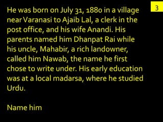 He was born on July 31, 1880 in a village    3
near Varanasi to Ajaib Lal, a clerk in the
post office, and his wife Anandi. His
parents named him Dhanpat Rai while
his uncle, Mahabir, a rich landowner,
called him Nawab, the name he first
chose to write under. His early education
was at a local madarsa, where he studied
Urdu.

Name him
 