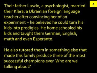 Their father Laszlo, a psychologist, married   5
their Klara, a Ukrainian foreign language
teacher after convincing her of an
experiment – he believed he could turn his
kids into prodigies. He home schooled his
kids and taught them German, English,
math and even Esperanto.

He also tutored them in something else that
made this family produce three of the most
successful champions ever. Who are we
talking about?
 