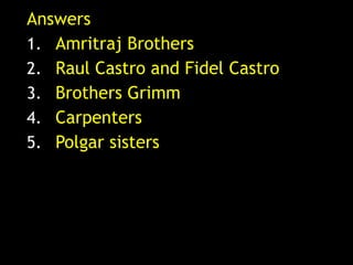 Answers
1. Amritraj Brothers
2. Raul Castro and Fidel Castro
3. Brothers Grimm
4. Carpenters
5. Polgar sisters
 