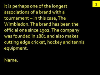 It is perhaps one of the longest          2
associations of a brand with a
tournament – in this case, The
Wimbledon. The brand has been the
official one since 1902. The company
was founded in 1881 and also makes
cutting edge cricket, hockey and tennis
equipment.

Name.
 