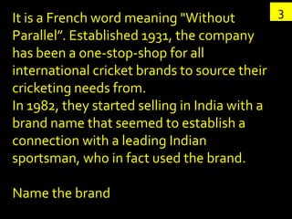 It is a French word meaning "Without            3
Parallel”. Established 1931, the company
has been a one-stop-shop for all
international cricket brands to source their
cricketing needs from.
In 1982, they started selling in India with a
brand name that seemed to establish a
connection with a leading Indian
sportsman, who in fact used the brand.

Name the brand
 