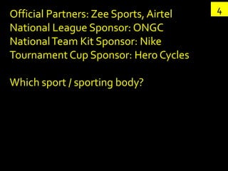 Official Partners: Zee Sports, Airtel   4
National League Sponsor: ONGC
National Team Kit Sponsor: Nike
Tournament Cup Sponsor: Hero Cycles

Which sport / sporting body?
 