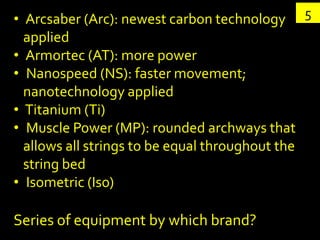 • Arcsaber (Arc): newest carbon technology        5
  applied
• Armortec (AT): more power
• Nanospeed (NS): faster movement;
  nanotechnology applied
• Titanium (Ti)
• Muscle Power (MP): rounded archways that
  allows all strings to be equal throughout the
  string bed
• Isometric (Iso)

Series of equipment by which brand?
 
