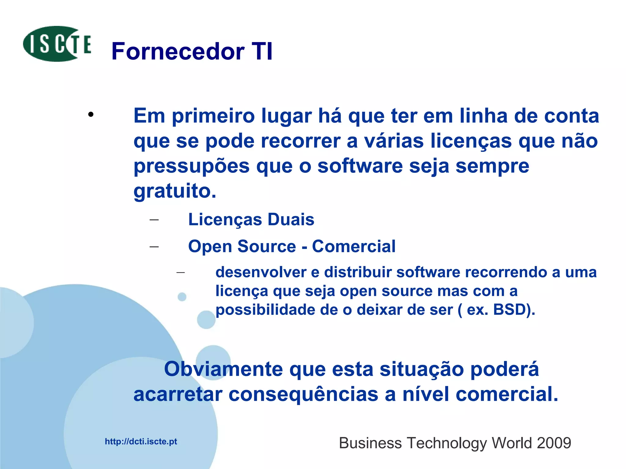 Fornecedor TI Em primeiro lugar há que ter em linha de conta que se pode recorrer a várias licenças que não pressupões que o software seja sempre gratuito.  Licenças Duais  Open Source - Comercial desenvolver e distribuir software recorrendo a uma licença que seja open source mas com a possibilidade de o deixar de ser ( ex. BSD).  Obviamente que esta situação poderá acarretar consequências a nível comercial. 