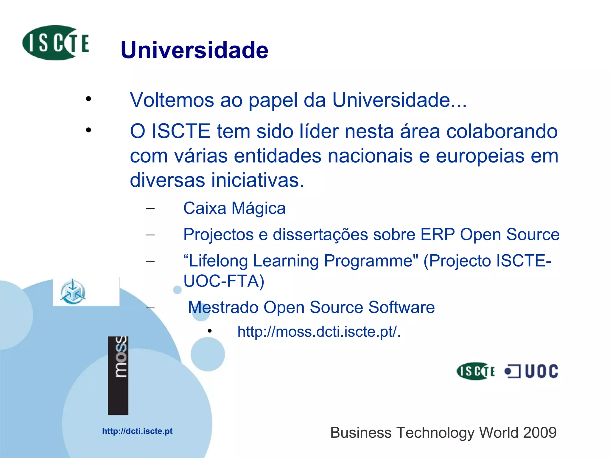 Universidade Voltemos ao papel da Universidade... O ISCTE tem sido líder nesta área colaborando com várias entidades nacionais e europeias em diversas iniciativas. Caixa Mágica  Projectos e dissertações sobre ERP Open Source “ Lifelong Learning Programme" (Projecto ISCTE-UOC-FTA) Mestrado Open Source Software http://moss.dcti.iscte.pt/.  