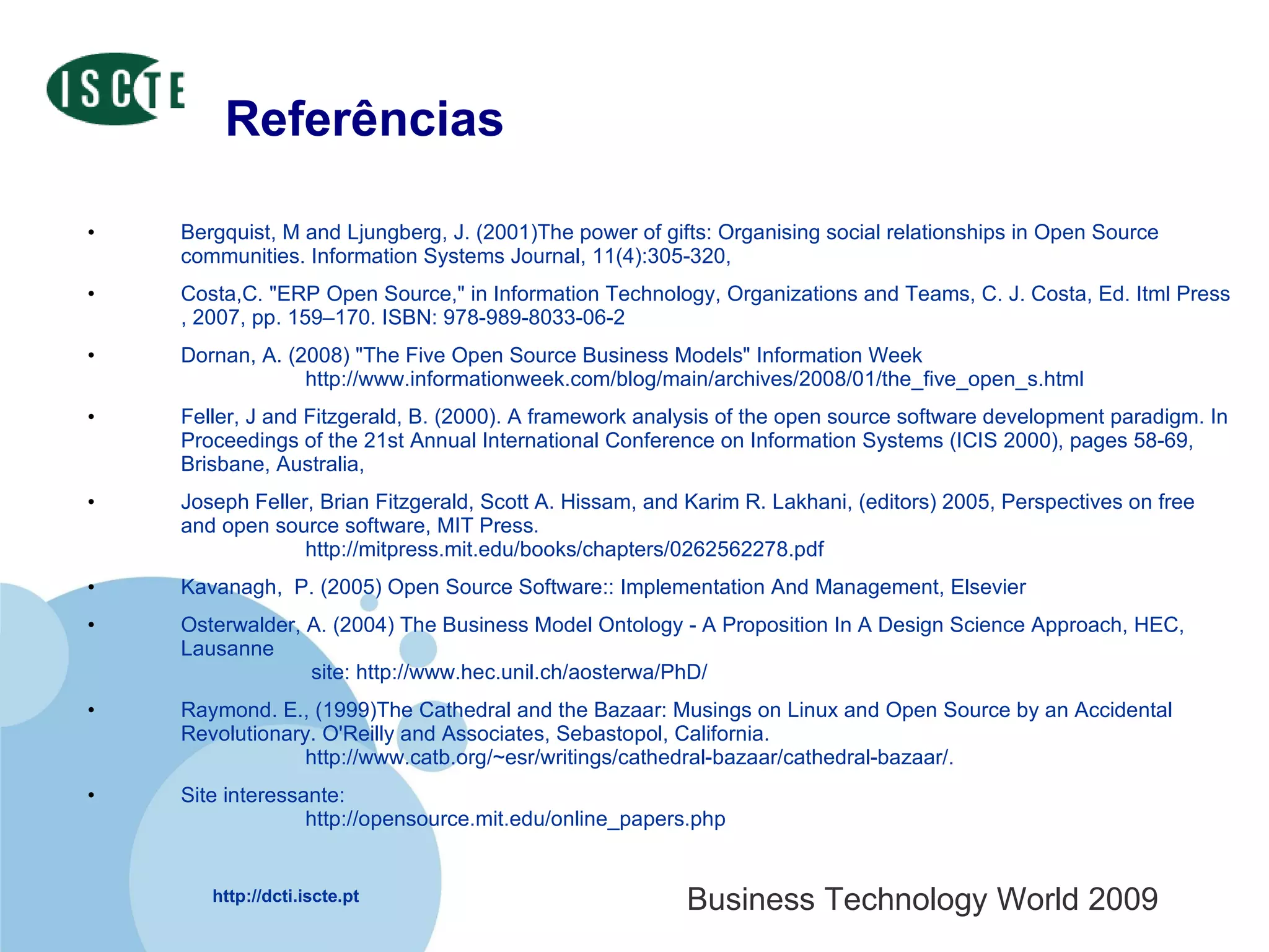 Referências Bergquist, M and Ljungberg, J. (2001)The power of gifts: Organising social relationships in Open Source communities. Information Systems Journal, 11(4):305-320, Costa,C. "ERP Open Source," in Information Technology, Organizations and Teams, C. J. Costa, Ed. Itml Press , 2007, pp. 159–170. ISBN: 978-989-8033-06-2  Dornan, A. (2008) "The Five Open Source Business Models" Information Week http://www.informationweek.com/blog/main/archives/2008/01/the_five_open_s.html Feller, J and Fitzgerald, B. (2000). A framework analysis of the open source software development paradigm. In Proceedings of the 21st Annual International Conference on Information Systems (ICIS 2000), pages 58-69, Brisbane, Australia,  Joseph Feller, Brian Fitzgerald, Scott A. Hissam, and Karim R. Lakhani, (editors) 2005, Perspectives on free and open source software, MIT Press. http://mitpress.mit.edu/books/chapters/0262562278.pdf Kavanagh,  P. (2005) Open Source Software:: Implementation And Management, Elsevier Osterwalder, A. (2004) The Business Model Ontology - A Proposition In A Design Science Approach, HEC, Lausanne  site: http://www.hec.unil.ch/aosterwa/PhD/ Raymond. E., (1999)The Cathedral and the Bazaar: Musings on Linux and Open Source by an Accidental Revolutionary. O'Reilly and Associates, Sebastopol, California.  http://www.catb.org/~esr/writings/cathedral-bazaar/cathedral-bazaar/. Site interessante: http://opensource.mit.edu/online_papers.php 