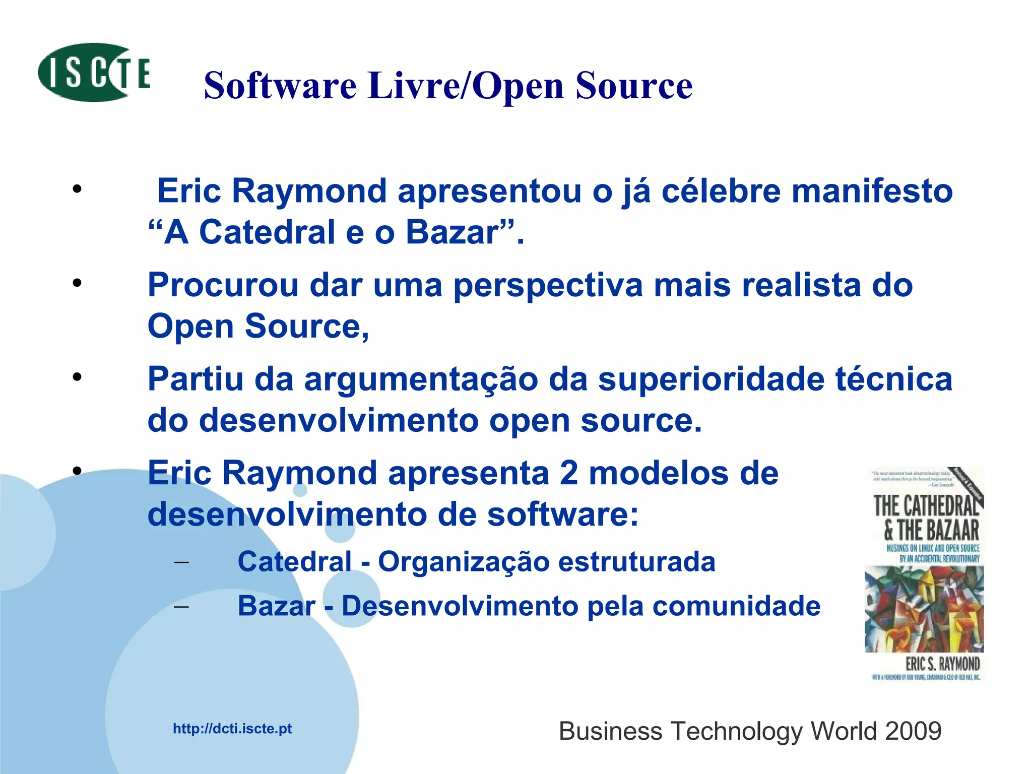 Software Livre/Open Source Eric Raymond apresentou o já célebre manifesto “A Catedral e o Bazar”.  Procurou dar uma perspectiva mais realista do Open Source,  Partiu da argumentação da superioridade técnica do desenvolvimento open source.  Eric Raymond apresenta 2 modelos de desenvolvimento de software:  Catedral - Organização estruturada Bazar - Desenvolvimento pela comunidade 