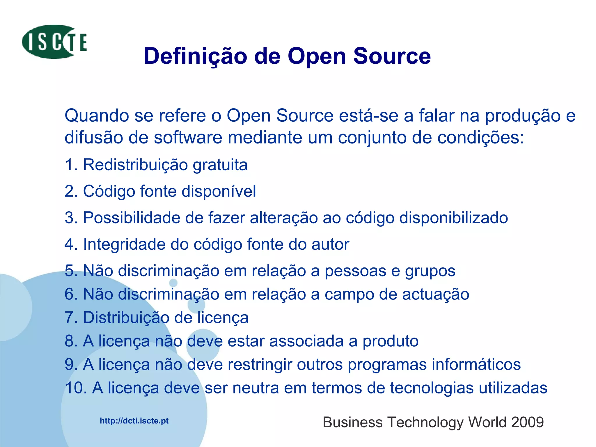 Definição de Open Source Quando se refere o Open Source está-se a falar na produção e difusão de software mediante um conjunto de condições: 1. Redistribuição gratuita  2. Código fonte disponível  3. Possibilidade de fazer alteração ao código disponibilizado  4. Integridade do código fonte do autor  5. Não discriminação em relação a pessoas e grupos  6. Não discriminação em relação a campo de actuação 7. Distribuição de licença 8. A licença não deve estar associada a produto  9. A licença não deve restringir outros programas informáticos 10. A licença deve ser neutra em termos de tecnologias utilizadas 