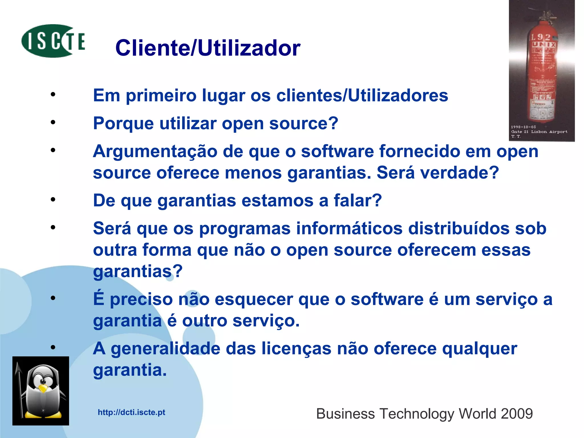 Cliente/Utilizador Em primeiro lugar os clientes/Utilizadores Porque utilizar open source?  Argumentação de que o software fornecido em open source oferece menos garantias. Será verdade?  De que garantias estamos a falar?  Será que os programas informáticos distribuídos sob outra forma que não o open source oferecem essas garantias?  É preciso não esquecer que o software é um serviço a garantia é outro serviço.  A generalidade das licenças não oferece qualquer garantia.  