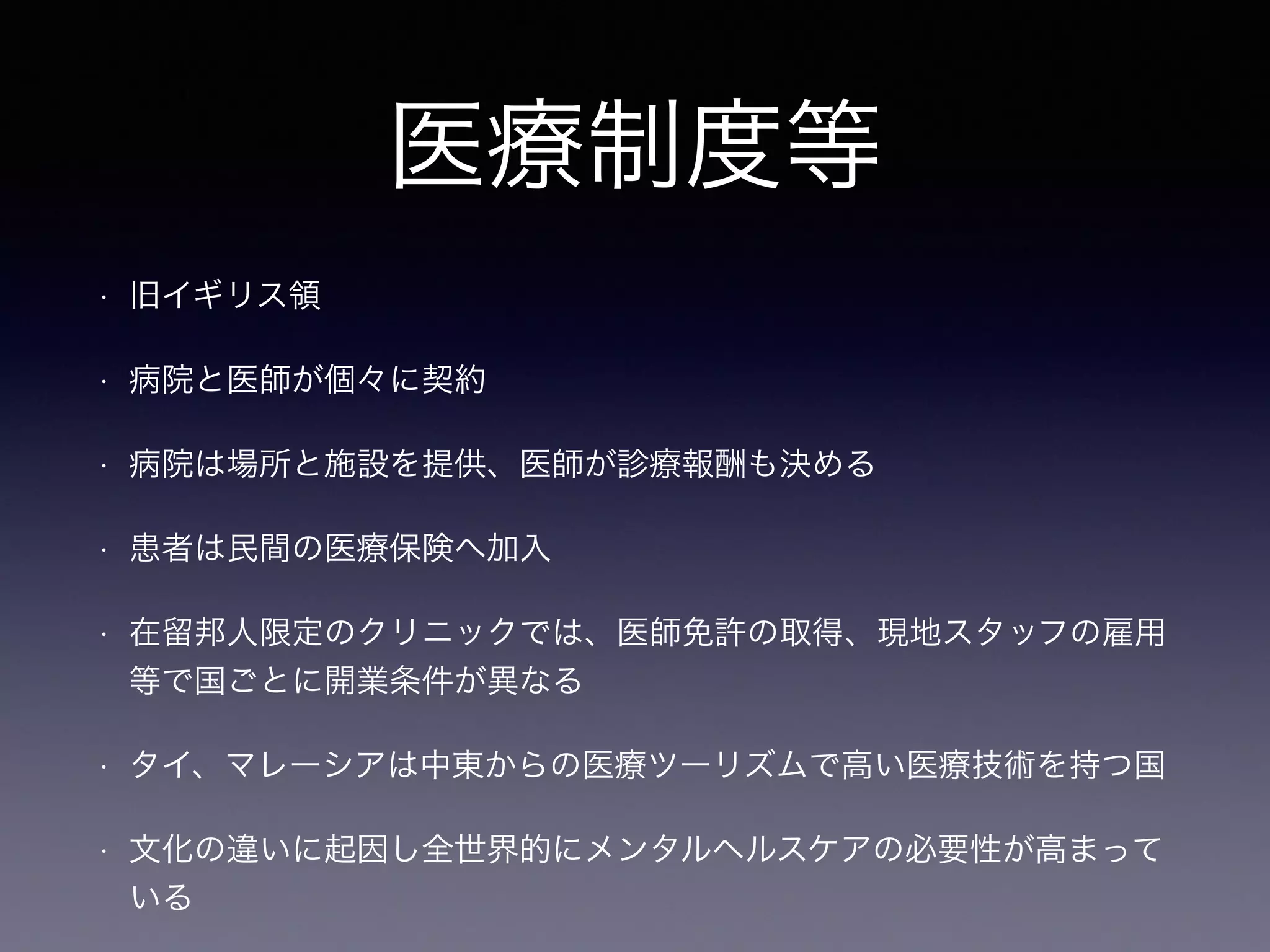 医療制度等
• 旧イギリス領
• 病院と医師が個々に契約
• 病院は場所と施設を提供、医師が診療報酬も決める
• 患者は民間の医療保険へ加入
• 在留邦人限定のクリニックでは、医師免許の取得、現地スタッフの雇用
等で国ごとに開業条件が異なる
• タイ、マレーシアは中東からの医療ツーリズムで高い医療技術を持つ国
• 文化の違いに起因し全世界的にメンタルヘルスケアの必要性が高まって
いる
 