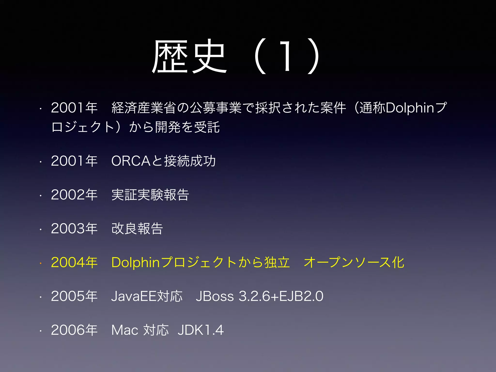 歴史（１）
• 2001年 経済産業省の公募事業で採択された案件（通称Dolphinプ
ロジェクト）から開発を受託
• 2001年 ORCAと接続成功
• 2002年 実証実験報告
• 2003年 改良報告
• 2004年 Dolphinプロジェクトから独立 オープンソース化 
• 2005年 JavaEE対応 JBoss 3.2.6+EJB2.0
• 2006年 Mac 対応 JDK1.4
 