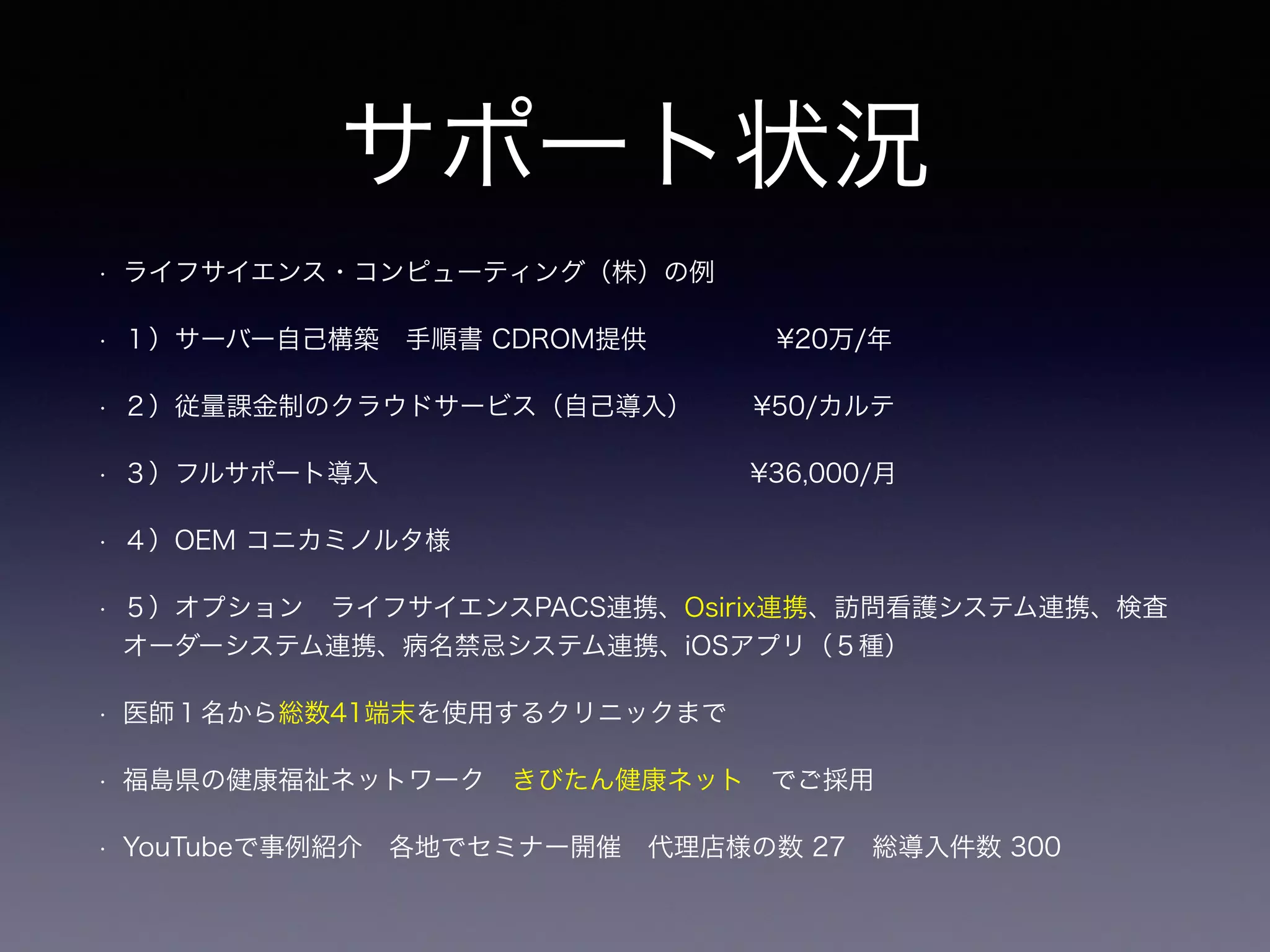 サポート状況
• ライフサイエンス・コンピューティング（株）の例
• １）サーバー自己構築 手順書 CDROM提供     ¥20万/年
• ２）従量課金制のクラウドサービス（自己導入）   ¥50/カルテ
• ３）フルサポート導入              ¥36,000/月
• ４）OEM コニカミノルタ様 
• ５）オプション ライフサイエンスPACS連携、Osirix連携、訪問看護システム連携、検査
オーダーシステム連携、病名禁忌システム連携、iOSアプリ（５種）              
• 医師１名から総数41端末を使用するクリニックまで
• 福島県の健康福祉ネットワーク きびたん健康ネット でご採用
• YouTubeで事例紹介 各地でセミナー開催 代理店様の数 27 総導入件数 300 
 