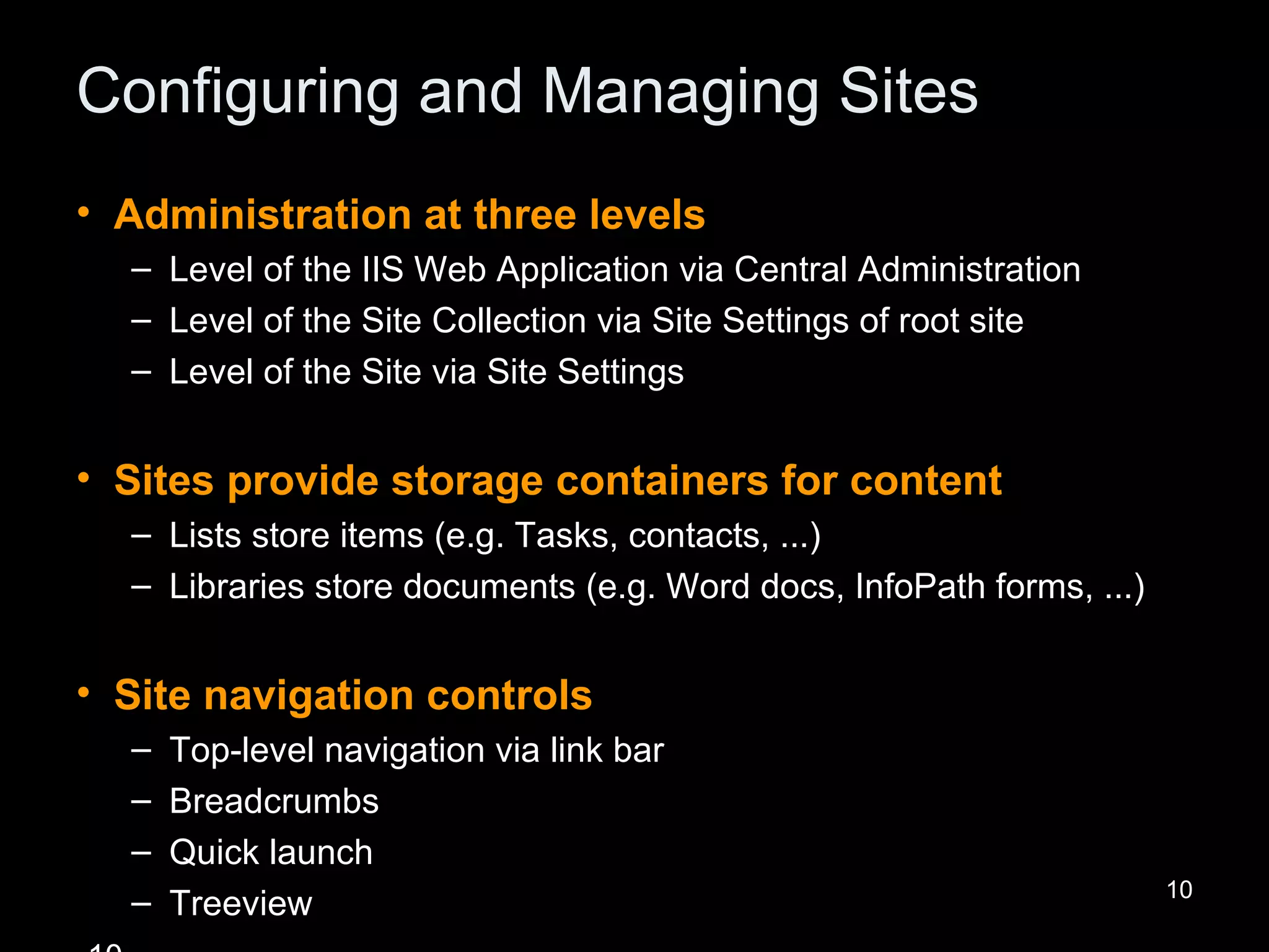 Configuring and Managing Sites Administration at three levels Level of the IIS Web Application via Central Administration Level of the Site Collection via Site Settings of root site Level of the Site via Site Settings Sites provide storage containers for content Lists store items (e.g. Tasks, contacts, ...) Libraries store documents (e.g. Word docs, InfoPath forms, ...) Site navigation controls Top-level navigation via link bar Breadcrumbs Quick launch Treeview 