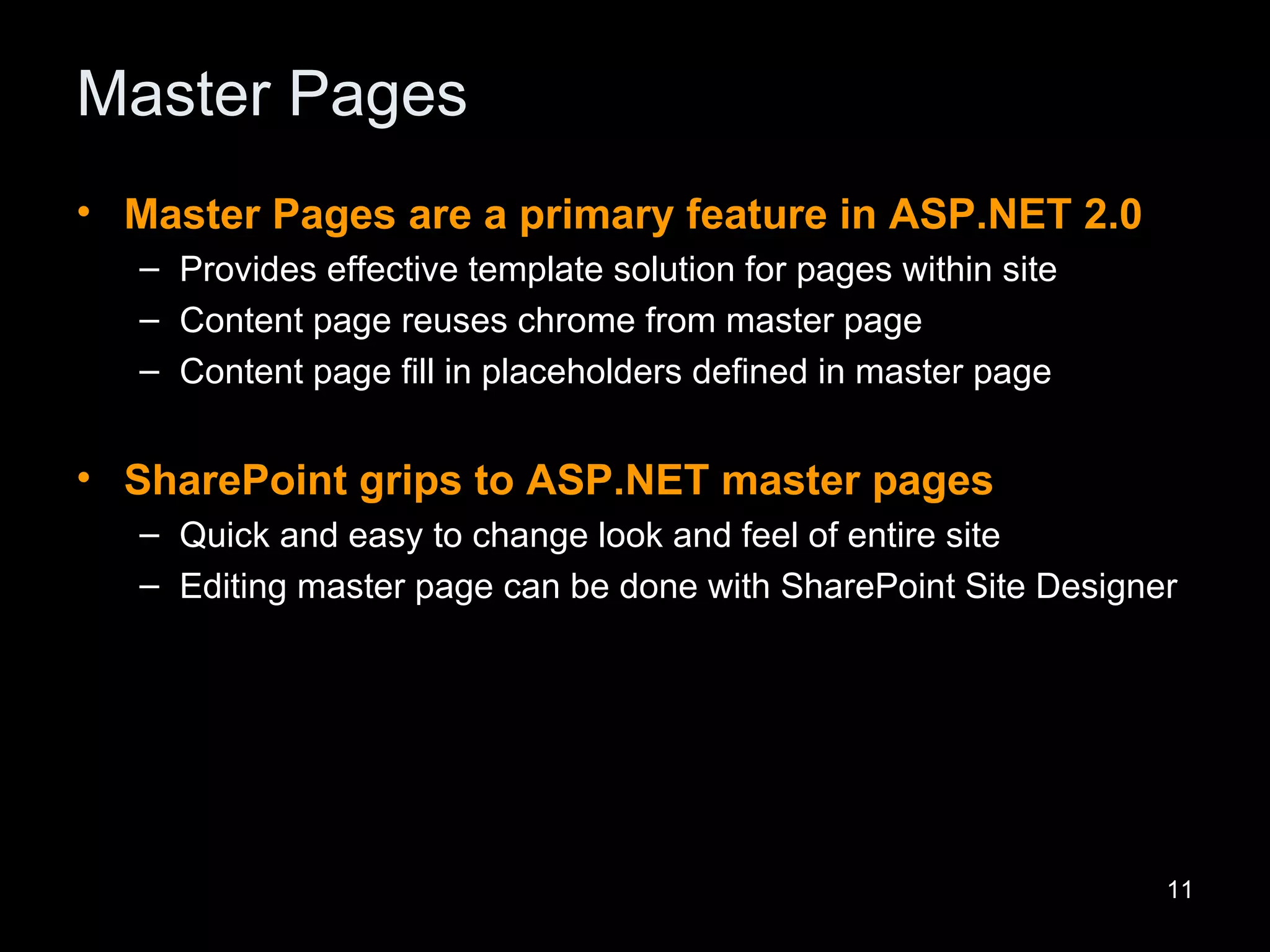 Master Pages Master Pages are a primary feature in ASP.NET 2.0 Provides effective template solution for pages within site Content page reuses chrome from master page Content page fill in placeholders defined in master page SharePoint grips to ASP.NET master pages Quick and easy to change look and feel of entire site Editing master page can be done with SharePoint Site Designer 