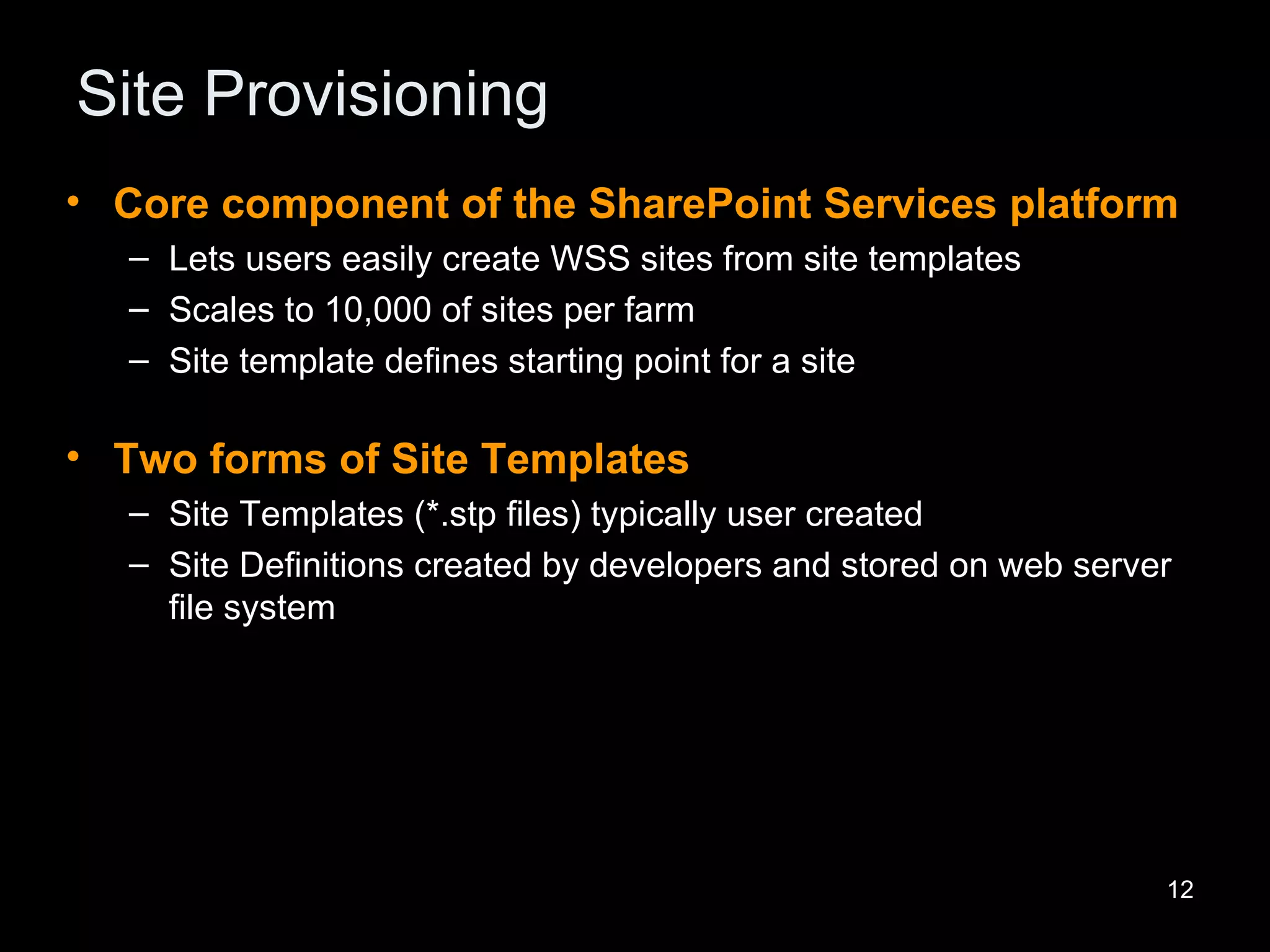 Site Provisioning Core component of the SharePoint Services platform Lets users easily create WSS sites from site templates Scales to 10,000 of sites per farm Site template defines starting point for a site Two forms of Site Templates Site Templates (*.stp files) typically user created Site Definitions created by developers and stored on web server file system 
