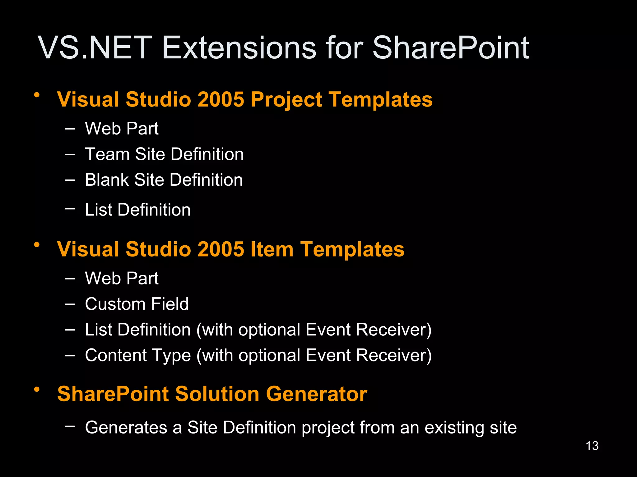 VS.NET Extensions for SharePoint Visual Studio 2005 Project Templates   Web Part  Team Site Definition  Blank Site Definition  List Definition   Visual Studio 2005 Item Templates   Web Part  Custom Field  List Definition (with optional Event Receiver)  Content Type (with optional Event Receiver)  SharePoint Solution Generator   Generates a Site Definition project from an existing site   