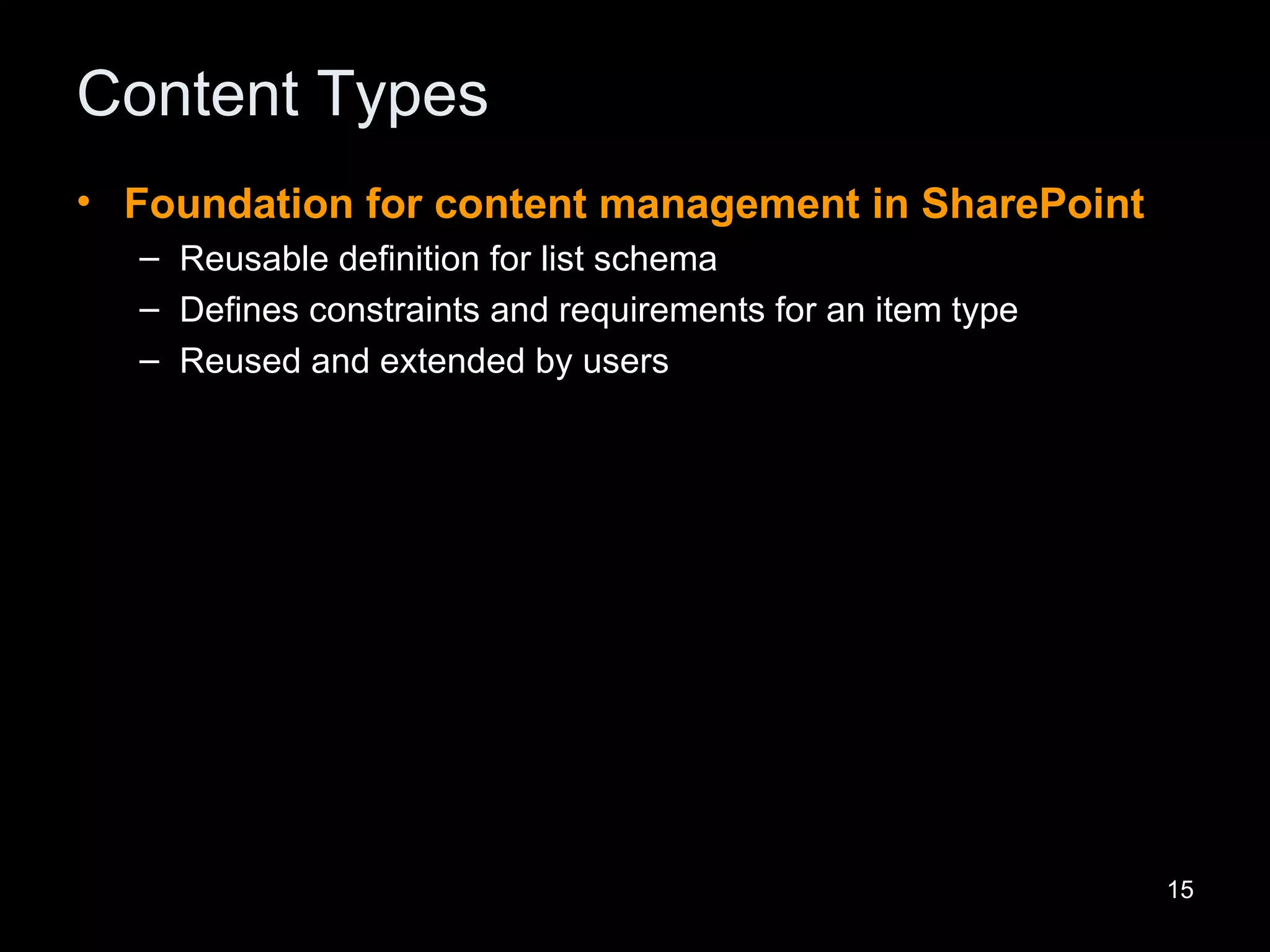 Content Types Foundation for content management in SharePoint Reusable definition for list schema  Defines constraints and requirements for an item type Reused and extended by users 