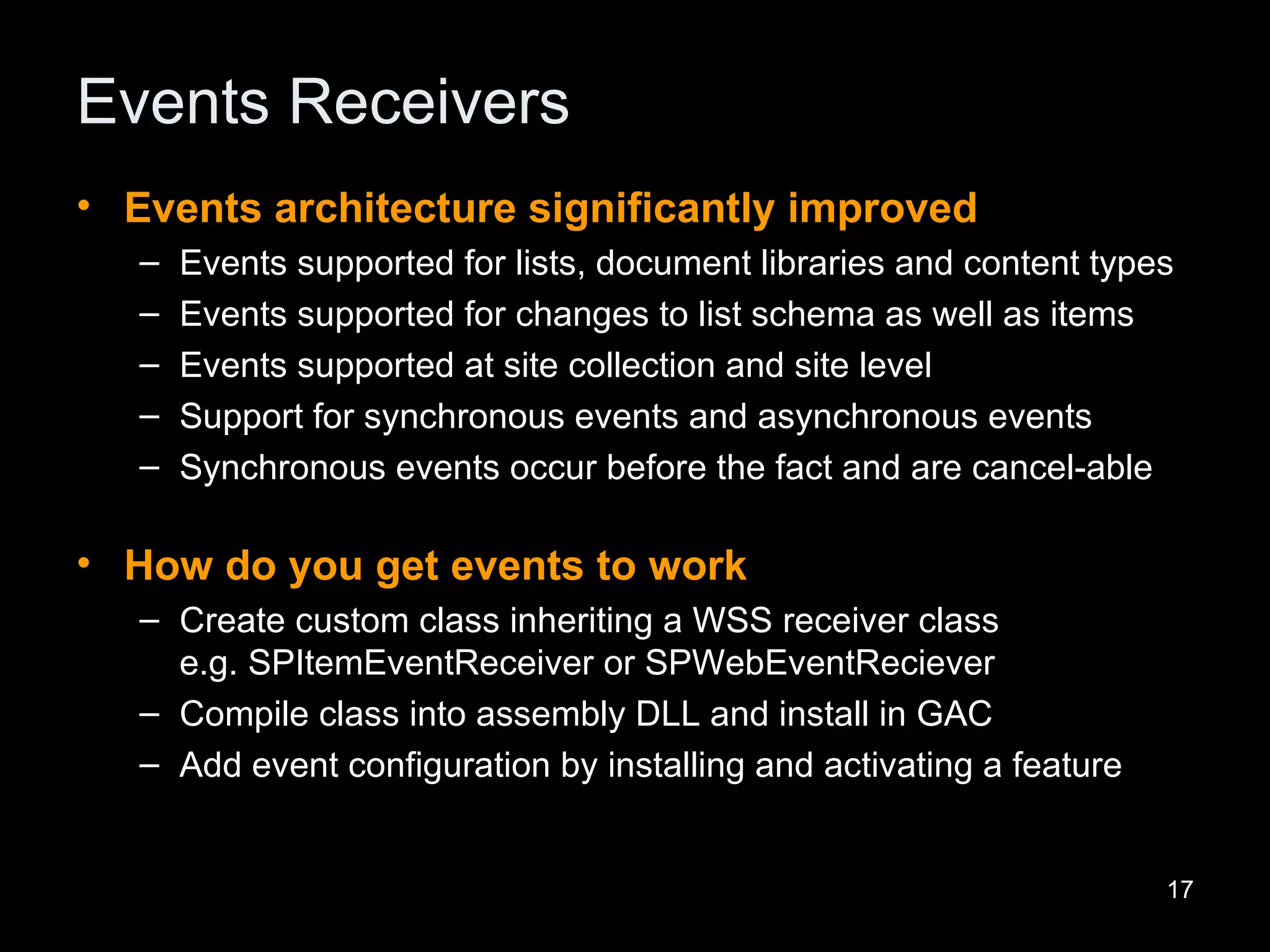 Events Receivers Events architecture significantly improved Events supported for lists, document libraries and content types Events supported for changes to list schema as well as items Events supported at site collection and site level Support for synchronous events and asynchronous events Synchronous events occur before the fact and are cancel-able How do you get events to work Create custom class inheriting a WSS receiver class  e.g. SPItemEventReceiver or SPWebEventReciever Compile class into assembly DLL and install in GAC Add event configuration by installing and activating a feature 