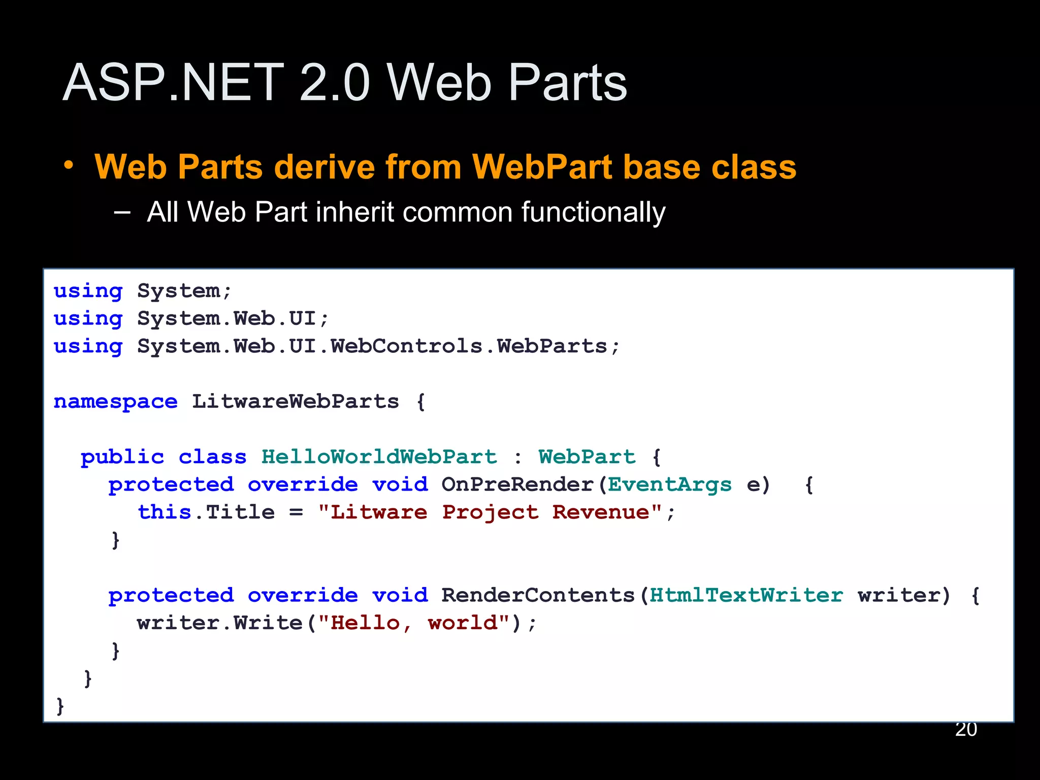 ASP.NET 2.0 Web Parts Web Parts derive from WebPart base class All Web Part inherit common functionally  using  System; using  System.Web.UI; using  System.Web.UI.WebControls.WebParts; namespace  LitwareWebParts {  public   class   HelloWorldWebPart  :  WebPart  { protected   override   void  OnPreRender( EventArgs  e)  { this .Title =  &quot;Litware Project Revenue&quot; ; } protected   override   void  RenderContents( HtmlTextWriter  writer) { writer.Write( &quot;Hello, world&quot; ); } } } 