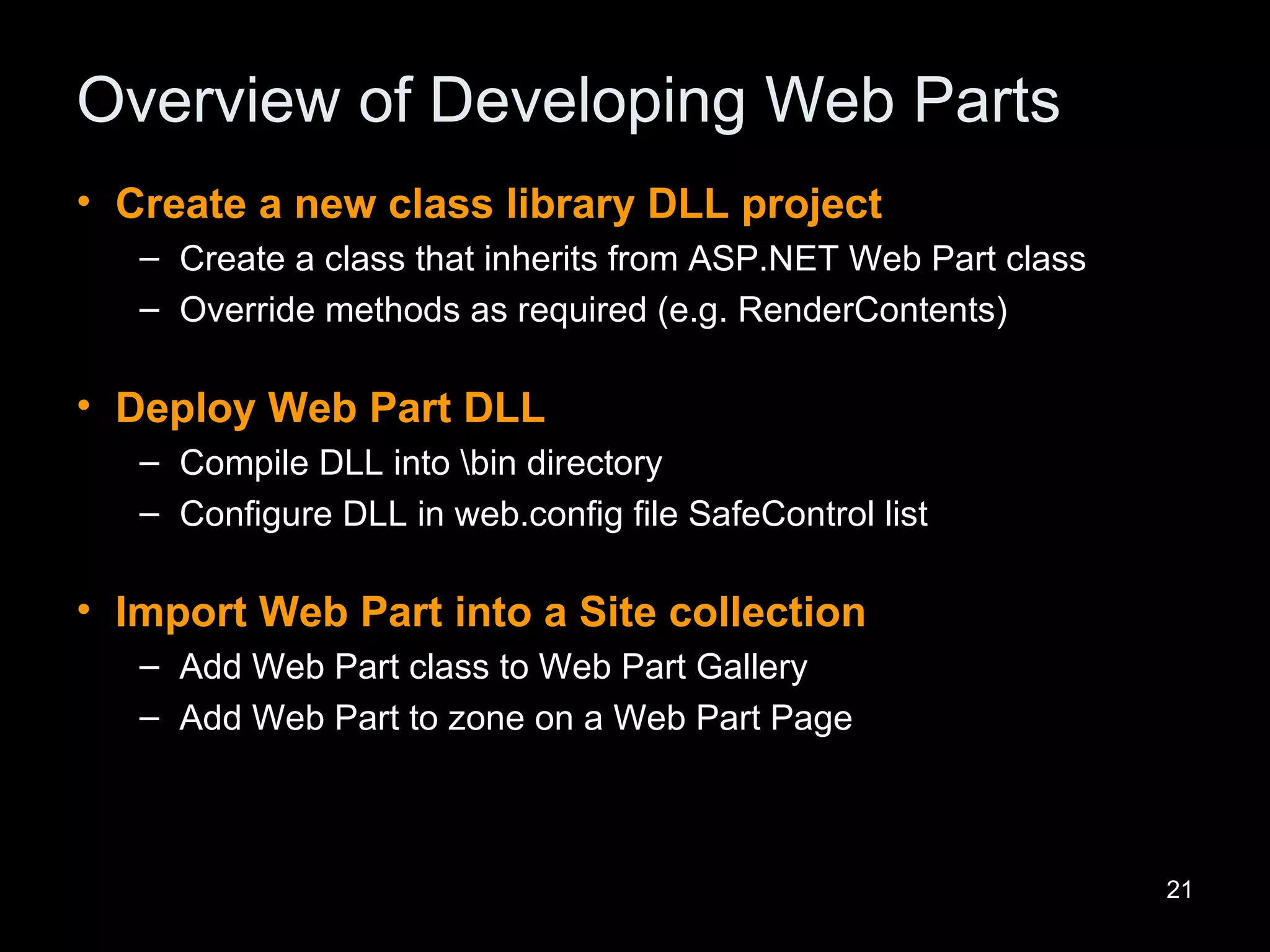 Overview of Developing Web Parts Create a new class library DLL project Create a class that inherits from ASP.NET Web Part class Override methods as required (e.g. RenderContents) Deploy Web Part DLL Compile DLL into \bin directory Configure DLL in web.config file SafeControl list Import Web Part into a Site collection Add Web Part class to Web Part Gallery Add Web Part to zone on a Web Part Page 