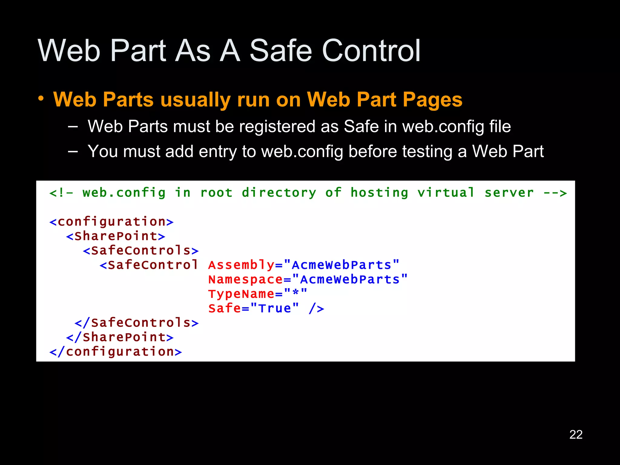 Web Part As A Safe Control Web Parts usually run on Web Part Pages Web Parts must be registered as Safe in web.config file You must add entry to web.config before testing a Web Part <!– web.config in root directory of hosting virtual server --> < configuration > < SharePoint > < SafeControls > < SafeControl   Assembly =&quot;AcmeWebParts&quot; Namespace =&quot;AcmeWebParts&quot; TypeName =&quot;*&quot;   Safe =&quot;True&quot;   /> </ SafeControls > </ SharePoint > </ configuration > 