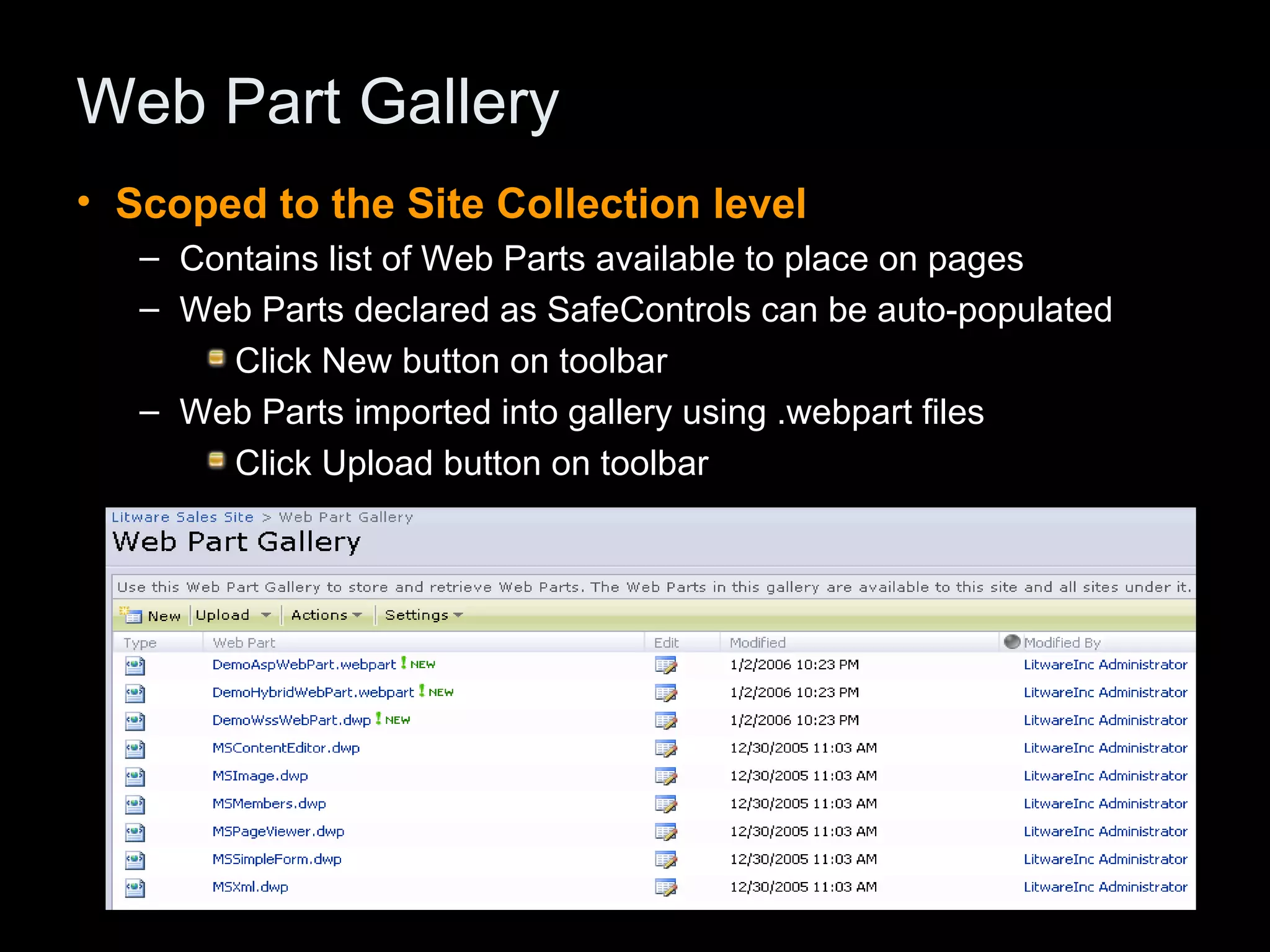 Web Part Gallery Scoped to the Site Collection level Contains list of Web Parts available to place on pages Web Parts declared as SafeControls can be auto-populated Click New button on toolbar Web Parts imported into gallery using .webpart files Click Upload button on toolbar 