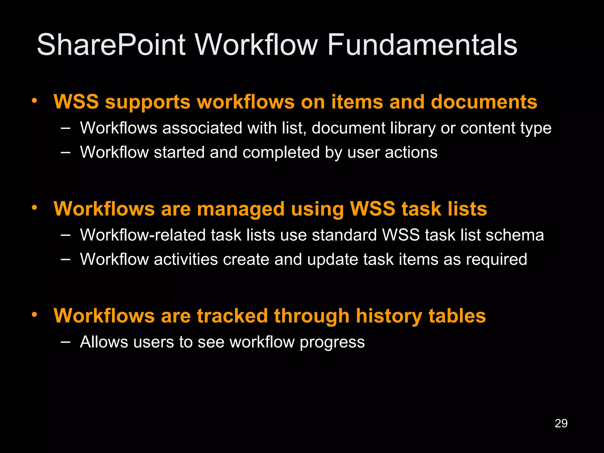 SharePoint Workflow Fundamentals WSS supports workflows on items and documents Workflows associated with list, document library or content type Workflow started and completed by user actions Workflows are managed using WSS task lists Workflow-related task lists use standard WSS task list schema Workflow activities create and update task items as required Workflows are tracked through history tables Allows users to see workflow progress 