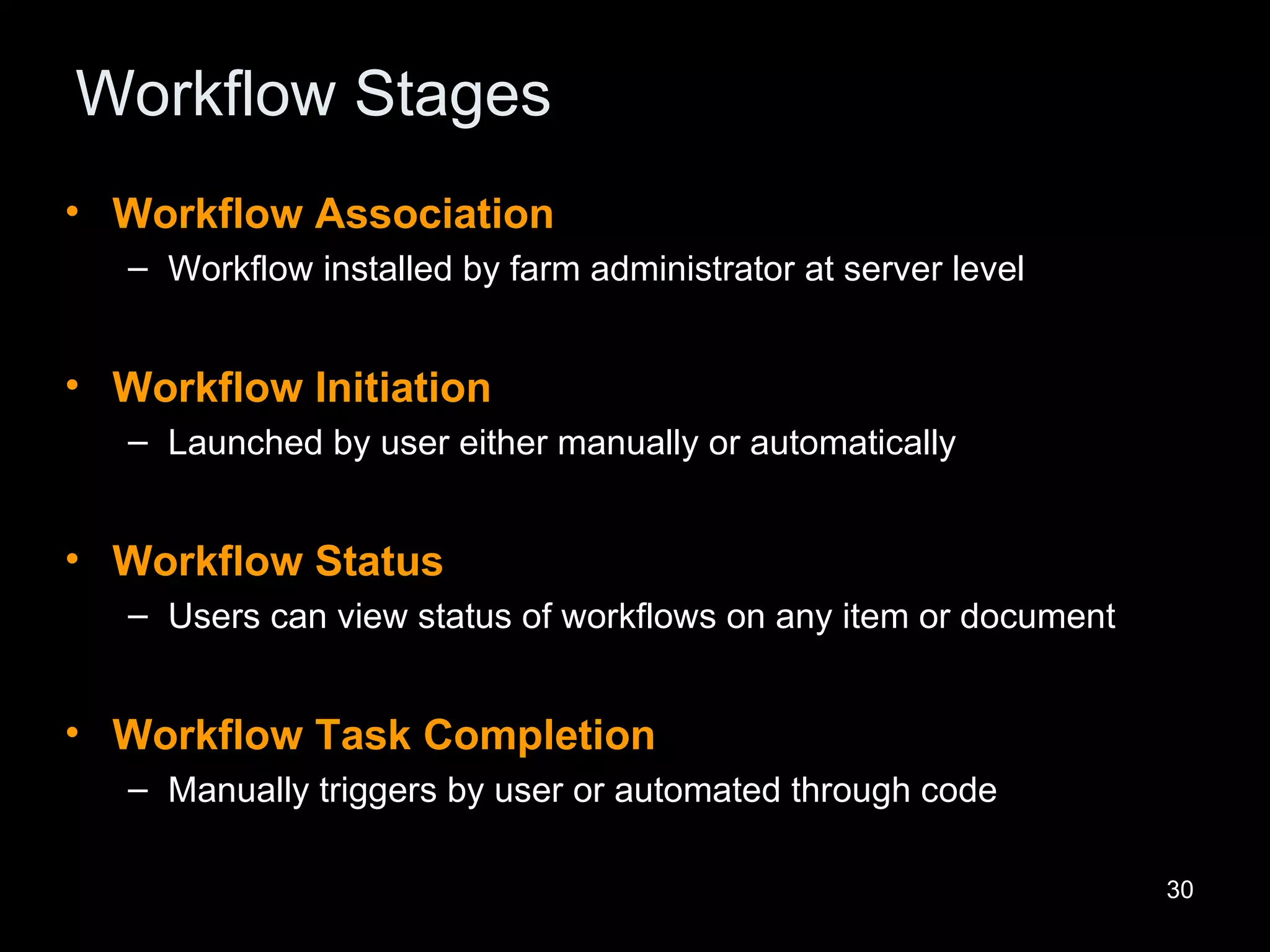 Workflow Stages Workflow Association Workflow installed by farm administrator at server level Workflow Initiation Launched by user either manually or automatically Workflow Status Users can view status of workflows on any item or document Workflow Task Completion Manually triggers by user or automated through code 
