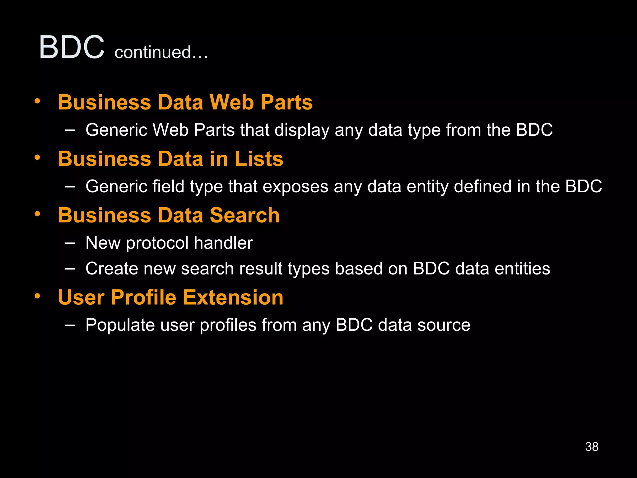 BDC  continued… Business Data Web Parts   Generic Web Parts that display any data type from the BDC Business Data in Lists Generic field type that exposes any data entity defined in the BDC Business Data Search   New protocol handler Create new search result types based on BDC data entities User Profile Extension Populate user profiles from any BDC data source 