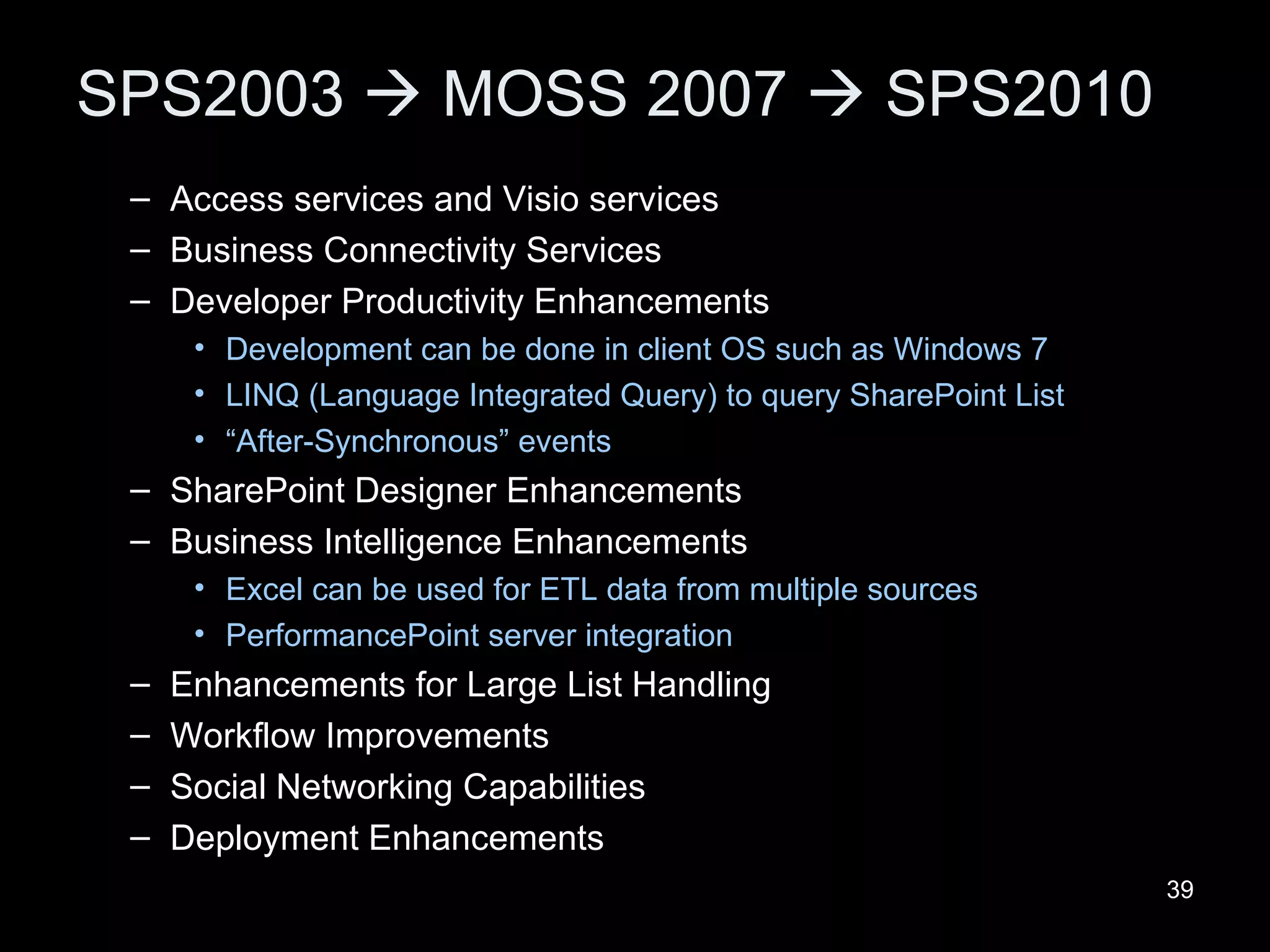 SPS2003    MOSS 2007    SPS2010 Access services and Visio services Business Connectivity Services Developer Productivity Enhancements Development can be done in client OS such as Windows 7 LINQ (Language Integrated Query) to query SharePoint List “ After-Synchronous” events SharePoint Designer Enhancements Business Intelligence Enhancements Excel can be used for ETL data from multiple sources PerformancePoint server integration Enhancements for Large List Handling Workflow Improvements Social Networking Capabilities Deployment Enhancements 