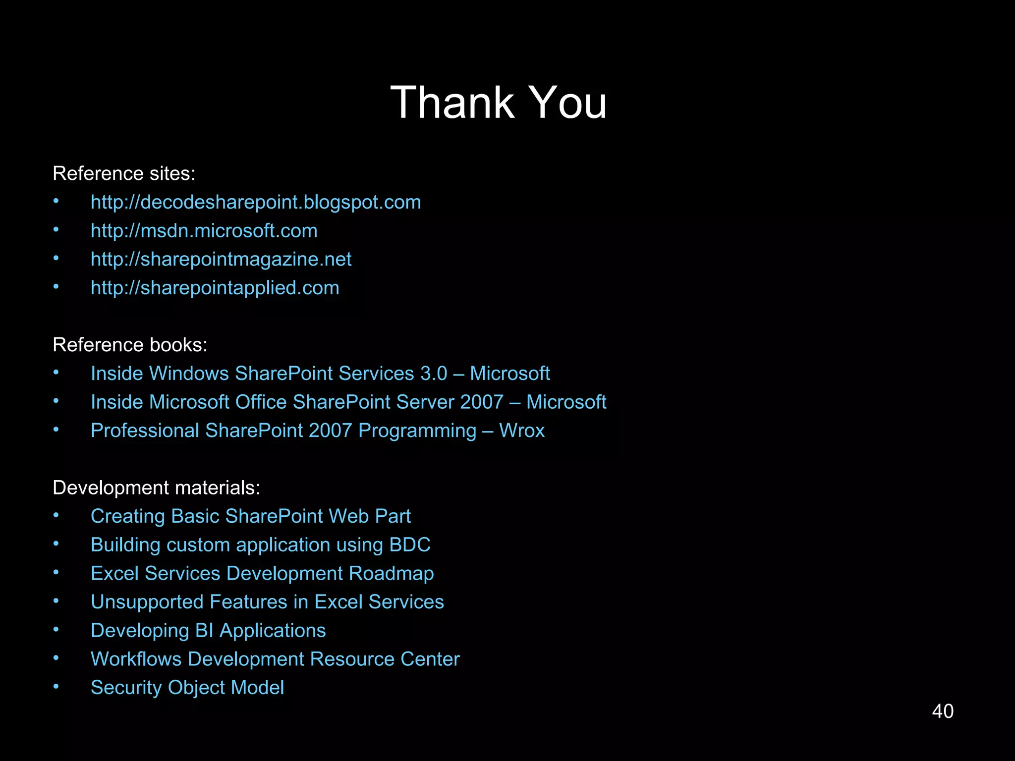 Thank You Reference sites: http://decodesharepoint.blogspot.com http://msdn.microsoft.com http://sharepointmagazine.net http://sharepointapplied.com Reference books: Inside Windows SharePoint Services 3.0 – Microsoft Inside Microsoft Office SharePoint Server 2007 – Microsoft Professional SharePoint 2007 Programming – Wrox Development materials: Creating Basic SharePoint Web Part Building custom application using BDC Excel Services Development Roadmap Unsupported Features in Excel Services Developing BI Applications Workflows Development Resource Center Security Object Model 