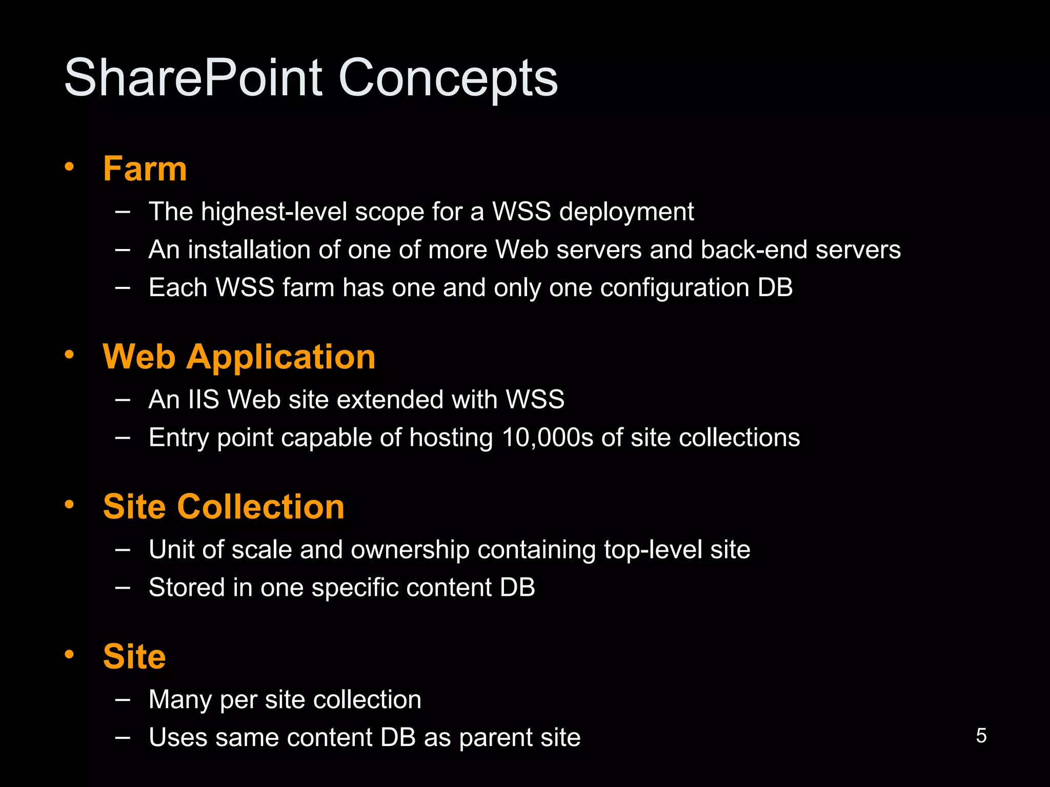 SharePoint Concepts Farm The highest-level scope for a WSS deployment An installation of one of more Web servers and back-end servers Each WSS farm has one and only one configuration DB Web Application An IIS Web site extended with WSS Entry point capable of hosting 10,000s of site collections Site Collection Unit of scale and ownership containing top-level site Stored in one specific content DB Site Many per site collection Uses same content DB as parent site 