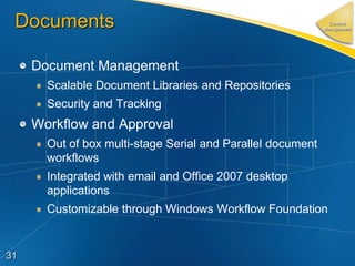 Documents                                                     Content
                                                             Management




     Document Management
       Scalable Document Libraries and Repositories
       Security and Tracking
     Workflow and Approval
       Out of box multi-stage Serial and Parallel document
       workflows
       Integrated with email and Office 2007 desktop
       applications
       Customizable through Windows Workflow Foundation


31
 