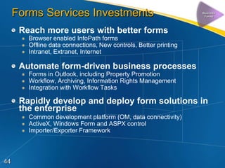 Forms Services Investments                                   Business
                                                                   Forms




      Reach more users with better forms
        Browser enabled InfoPath forms
        Offline data connections, New controls, Better printing
        Intranet, Extranet, Internet

      Automate form-driven business processes
        Forms in Outlook, including Property Promotion
        Workflow, Archiving, Information Rights Management
        Integration with Workflow Tasks

      Rapidly develop and deploy form solutions in
      the enterprise
        Common development platform (OM, data connectivity)
        ActiveX, Windows Form and ASPX control
        Importer/Exporter Framework



44
 