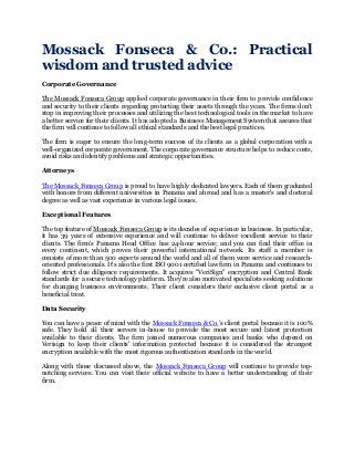 Mossack Fonseca & Co.: Practical
wisdom and trusted advice
Corporate Governance
The Mossack Fonseca Group applied corporate governance in their firm to provide confidence
and security to their clients regarding protecting their assets through the years. The firms don’t
stop in improving their processes and utilizing the best technological tools in the market to have
a better service for their clients. It has adopted a Business Management System that assures that
the firm will continue to follow all ethical standards and the best legal practices.
The firm is eager to ensure the long-term success of its clients as a global corporation with a
well-organized corporate government. The corporate governance structure helps to reduce costs,
avoid risks and identify problems and strategic opportunities.
Attorneys
The Mossack Fonseca Group is proud to have highly dedicated lawyers. Each of them graduated
with honors from different universities in Panama and abroad and has a master's and doctoral
degree as well as vast experience in various legal issues.
Exceptional Features
The top feature of Mossack Fonseca Group is its decades of experience in business. In particular,
it has 39 years of extensive experience and will continue to deliver excellent service to their
clients. The firm's Panama Head Office has 24-hour service; and you can find their office in
every continent, which proves their powerful international network. Its staff a member is
consists of more than 500 experts around the world and all of them were service and research-
oriented professionals. It's also the first ISO 9001 certified law firm in Panama and continues to
follow strict due diligence requirements. It acquires "VeriSign" encryption and Central Bank
standards for a secure technology platform. They're also motivated specialists seeking solutions
for changing business environments. Their client considers their exclusive client portal as a
beneficial treat.
Data Security
You can have a peace of mind with the Mossack Fonseca & Co.'s client portal because it is 100%
safe. They hold all their servers in-house to provide the most secure and latest protection
available to their clients. The firm joined numerous companies and banks who depend on
Verisign to keep their clients' information protected because it is considered the strongest
encryption available with the most rigorous authentication standards in the world.
Along with those discussed above, the Mossack Fonseca Group will continue to provide top-
notching services. You can visit their official website to have a better understanding of their
firm.
 