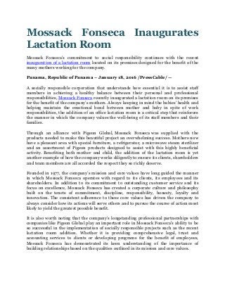 Mossack Fonseca Inaugurates
Lactation Room
Mossack Fonseca’s commitment to social responsibility continues with the recent
inauguration of a lactation room located on its premises designed for the benefit of the
many mothers working for the company.
Panama, Republic of Panama – January 18, 2016 /PressCable/ —
A socially responsible corporation that understands how essential it is to assist staff
members in achieving a healthy balance between their personal and professional
responsibilities, Mossack Fonseca recently inaugurated a lactation room on its premises
for the benefit of the company’s mothers. Always keeping in mind the babies’ health and
helping maintain the emotional bond between mother and baby in spite of work
responsibilities, the addition of an office lactation room is a critical step that reinforces
the manner in which the company values the well-being of its staff members and their
families.
Through an alliance with Pigeon Global, Mossack Fonseca was supplied with the
products needed to make this beautiful project an overwhelming success. Mothers now
have a pleasant area with special furniture, a refrigerator, a microwave steam sterilizer
and an assortment of Pigeon products designed to assist with this highly beneficial
activity. Benefiting both mother and child, the addition of the lactation room is yet
another example of how the company works diligently to ensure its clients, shareholders
and team members are all accorded the respect they so richly deserve.
Founded in 1977, the company’s mission and core values have long guided the manner
in which Mossack Fonseca operates with regard to its clients, its employees and its
shareholders. In addition to its commitment to outstanding customer service and its
focus on excellence, Mossack Fonseca has created a corporate culture and philosophy
built on the tenets of commitment, discipline, responsibility, honesty, loyalty and
innovation. The consistent adherence to these core values has driven the company to
always consider how its actions will serve others and to pursue the course of action most
likely to yield the greatest possible benefit.
It is also worth noting that the company’s longstanding professional partnerships with
companies like Pigeon Global play an important role in Mossack Fonseca’s ability to be
so successful in the implementation of socially responsible projects such as the recent
lactation room addition. Whether it is providing comprehensive legal, trust and
accounting services to clients or developing programs for the benefit of employees,
Mossack Fonseca has demonstrated its keen understanding of the importance of
building relationships based on the qualities outlined in its mission and core values.
 