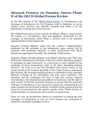 Mossack Fonseca on Panama: Enters Phase
II of the OECD Global Forum Review
At the 8th meeting of the OECD Global Forum on Transparency and
Exchange of Information for Tax Purposes, held in Barbados on 29-30
October 2015, Panama was officially accepted into Phase 2 of the
information exchange peer review process.
The Global Forum peer reviews occur in two Phases: Phase 1 reviews assess
the quality of a jurisdiction’s legal and regulatory framework for the
exchange of information, while Phase 2 reviews look at the practical
implementation of that framework.
Panama’s Foreign Ministry noted that the country’s implementation
standards for the exchange of tax information upon request will be
assessed, with particular attention to those jurisdictions with which
Panama has agreements that allow the exchange of information.
Panama’s Deputy Foreign Minister Luis Miguel Hincapie said "This step
reflects the commitment of Panama in this area and the significant progress
in updating our legal framework. In a short time we have adapted to the
standards of fiscal transparency while at all times defending national
interests”. He went on to say that President Juan Carlos Varela, in his
recent speech at the General Assembly of the United Nations, announced
that Panama, like its major trading partners, is committed to the automatic
bilateral exchange of tax information, but with some conditions. The
President said the exchanges will have to take into account national
circumstances, the international geopolitical environment, and the right of
each country to take the necessary measures to ensure that the automatic
exchange of information is not misused to impair the competitiveness of
some countries for the benefit of others. President Varela proposed that the
issues be incorporated into the regular agenda of the United Nations to
ensure that they are discussed by the countries on equal terms.
There are now 96 jurisdictions which are committed to making the first
exchanges of information in 2017 or 2018. Panama has committed to
commence automatic exchanges in 2018.
 