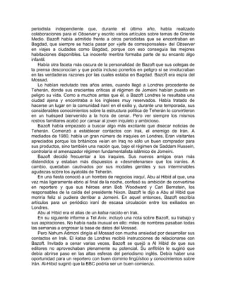 periodista independiente que, durante el último año, había realizado
colaboraciones para el Observer y escrito varios artículos sobre temas de Oriente
Medio. Bazoft había admitido frente a otros periodistas que se encontraban en
Bagdad, que siempre se hacía pasar por «jefe de corresponsales» del Observer
en viajes a ciudades como Bagdad, porque con eso conseguía las mejores
habitaciones disponibles. La inocente mentira formaba parte de su encanto algo
infantil.
    Había otra faceta más oscura de la personalidad de Bazoft que sus colegas de
la prensa desconocían y que podía incluso ponerlos en peligro si se involucraban
en las verdaderas razones por las cuales estaba en Bagdad. Bazoft era espía del
Mossad.
    Lo habían reclutado tres años antes, cuando llegó a Londres procedente de
Teherán, donde sus crecientes críticas al régimen de Jomeini habían puesto en
peligro su vida. Como a muchos antes que él, a Bazoft Londres le resultaba una
ciudad ajena y encontraba a los ingleses muy reservados. Había tratado de
hacerse un lugar en la comunidad iraní en el exilio y, durante una temporada, sus
considerables conocimientos sobre la estructura política de Teherán lo convirtieron
en un huésped bienvenido a la hora de cenar. Pero ver siempre los mismos
rostros familiares acabó por cansar al joven inquieto y ambicioso.
    Bazoft había empezado a buscar algo más excitante que disecar noticias de
Teherán. Comenzó a establecer contactos con Irak, el enemigo de Irán. A
mediados de 1980, había un gran número de iraquíes en Londres. Eran visitantes
apreciados porque los británicos veían en Iraq no sólo un buen comprador para
sus productos, sino también una nación que, bajo el régimen de Saddam Hussein,
controlaría el amenazador régimen fundamentalista islámico de Jomeini.
    Bazoft decidió frecuentar a los iraquíes. Sus nuevos amigos eran más
distendidos y estaban más dispuestos a «desmelenarse» que los iraníes. A
cambio, quedaban cautivados por sus modales gentiles y sus interminables
agudezas sobre los ayatolás de Teherán.
    En una fiesta conoció a un hombre de negocios iraquí, Abu al Hibid al que, una
vez más ligeramente ebrio al final de la noche, confesó su ambición de convertirse
en reportero y que sus héroes eran Bob Woodward y Cari Bernstein, los
responsables de la caída del presidente Nixon. Bazoft le dijo a Abu al Hibid que
moriría feliz si pudiera derribar a Jomeini. En aquel entonces, Bazoft escribía
artículos para un periódico iraní de escasa circulación entre los exiliados en
Londres.
    Abu al Hibid era el alias de un katsa nacido en Irak.
    En su siguiente informe a Tel Aviv, incluyó una nota sobre Bazoft, su trabajo y
sus aspiraciones. No había nada inusual en ello: miles de nombres pasaban todas
las semanas a engrosar la base de datos del Mossad.
    Pero Nahum Admoni dirigía el Mossad con mucha ansiedad por desarrollar sus
contactos en Irak. El katsa de Londres recibió instrucciones de relacionarse con
Bazoft. Invitado a cenar varias veces, Bazoft se quejó a Al Hibid de que sus
editores no aprovechaban plenamente su potencial. Su anfitrión le sugirió que
debía abrirse paso en las altas esferas del periodismo inglés. Debía haber una
oportunidad para un reportero con buen dominio lingüístico y conocimientos sobre
Irán. Al-Hibid sugirió que la BBC podría ser un buen comienzo.
 