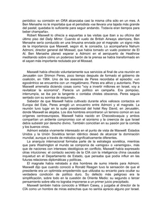 periódico: su comisión en ORA alcanzaba casi la misma cifra sólo en un mes. A
Ben Menashe no le importaba que el periodista «se llevara una tajada más grande
del pastel; quedaba lo suficiente para seguir andando. Todavía eran tiempos para
beber champaña».
    Robert Maxwell lo ofrecía a espuertas a las visitas que iban a su oficina del
último piso del Daily Mirror. Cuando el vuelo de British Airways aterrizara, Ben
Menashe sería conducido en una limusina enviada por el magnate: un signo más
de la importancia que Maxwell, según él, le concedía. Lo acompañaría Nahum
Admoni, director general del Mossad, que había tomado un vuelo posterior de El
Al. Ben Menashe planeó esperar a Admoni en el aeropuerto de Heathrow
meditando sobre cómo un poderoso barón de la prensa se había transformado en
el sayan más importante reclutado por el Mossad.


    Maxwell había ofrecido voluntariamente sus servicios al final de una reunión en
Jerusalén con Shimon Peres, poco tiempo después de formado el gobierno de
coalición, en 1984. Uno de los asesores de Peres recordaba el episodio: «un
egocéntrico se encuentra con un megalómano. Peres era altivo y autoritario. Pero
Maxwell arremetía diciendo cosas como "voy a invertir millones en Israel, voy a
revitalizar la economía". Parecía un político en campaña. Era pomposo,
interrumpía, se iba por la tangente o contaba chistes obscenos. Peres seguía
sentado con su sonrisa de esquimal».
    Sabedor de que Maxwell había cultivado durante años valiosos contactos en
Europa del Este, Peres arregló un encuentro entre Admoni y el magnate. La
reunión tuvo lugar en la suite presidencial del hotel Rey David, en Jerusalén,
donde Maxwell se alojaba. Los dos hombres encontraron un terreno común en sus
orígenes centroeuropeos. Maxwell había nacido en Checoslovaquia y ambos
compartían un ardiente compromiso con el sionismo y la creencia de que Israel
debía subsistir por derecho divino. También coincidían en su pasión por la comida
y los buenos vinos.
    Admoni estaba vivamente interesado en el punto de vista de Maxwell: Estados
Unidos y la Unión Soviética tenían idéntico deseó de alcanzar la dominación
mundial, aunque a través de métodos significativamente diferentes.
    La anarquía internacional formaba parte de la estrategia soviética, mientras
que para Washington el mundo se componía de «amigos» o «enemigos», más
que de naciones con intereses ideológicos en conflicto. Maxwell había expresado
otras intuiciones: el contacto secreto de la CÍA con la inteligencia china causaba
inquietud en el Departamento de Estado, que pensaba que podía influir en las
futuras relaciones diplomáticas y políticas.
    El magnate había retratado a dos hombres de sumo interés para Admoni.
Maxwell dijo que cuando conoció a Ronald Reagan tuvo la sensación de que el
presidente era un optimista empedernido que utilizaba su encanto para ocultar su
verdadera condición de político duro. Su defecto más peligroso era la
simplificación, sobre todo en la cuestión de Oriente Medio: su segundo o tercer
pensamiento sobre ella no lograba imponerse a un primer juicio precipitado.
    Maxwell también había conocido a William Casey, y juzgaba al director de la
CÍA como un hombre de miras estrechas que no sentía aprecio alguno por Israel.
 