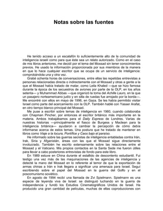 Notas sobre las fuentes




    He tenido acceso a un escalafón lo suficientemente alto de la comunidad de
inteligencia israelí como para que éste sea un relato autorizado. Como en el caso
de mis libros anteriores, me decidí por el tema del Mossad sin tener conocimientos
previos. He usado la información proporcionada por sus miembros de la manera
en que lo hace cualquier escritor que se ocupa de un servicio de inteligencia:
comprobándola una y otra vez.
    Grabé ochenta horas de conversaciones, entre ellas las repetidas entrevistas a
personas relacionadas directa o indirectamente con el Mossad y otras a gente a la
que el Mossad había tratado de matar, como Leila Khaled —que se hizo famosa
durante la época de los secuestros de aviones por parte de la OLP, en los años
setenta— y Muhammad Abbas —que organizó la toma del Achille Lauro, en la que
un pasajero norteamericano judío y en silla de ruedas fue arrojado por la borda—.
Me encontré con ellos en mayo de 1996, en Gaza. Se les había permitido visitar
Israel como parte del acercamiento con la OLP. También hablé con Yasser Arafat,
en otro tiempo blanco principal del Mossad.
    Me puse a escribir sobre temas de inteligencia en 1960, cuando colaboraba
con Chapman Pincher, por entonces el escritor británico más importante en la
materia. Ambos trabajábamos para el Daily Express de Londres. Varias de
nuestras historias —principalmente el fiasco de Burgess y Maclean para la
inteligencia británica— ayudaron a cambiar la percepción de cómo debía
informarse acerca de estos temas. Una postura que he tratado de mantener en
libros como Viaje a la locura, Pontífice y Caos bajo el paraíso.
    He informado sobre las guerras secretas de inteligencia entabladas contra Irán,
Irak, Siria y Afganistán, áreas con las que el Mossad sigue directamente
involucrado. También he escrito extensamente sobre las relaciones entre el
Mossad y el Vaticano. Mis propios contactos en la Santa Sede me fueron útiles
para llevar a cabo posteriores entrevistas de fondo para este libro.
    En 1989 estuve en China durante el estallido de descontento estudiantil. Fui
testigo una vez más de las maquinaciones de las agencias de inteligencia y
detecté la mano del Mossad en lo referente al temor de que la exportación de
armas chinas a Irán e Irak llegara a significar una amenaza para Israel. Seguí
escribiendo sobre el papel del Mossad en la guerra del Golfo y en el
poscomunismo soviético.
    En agosto de 1994 recibí una llamada de Zvi Spielmann. Spielmann es una
especie de leyenda viva de Israel: se distinguió luchando en la guerra de
independencia y fundó los Estudios Cinematográficos Unidos de Israel. Ha
producido una gran cantidad de películas, muchas de ellas coproducciones con
 