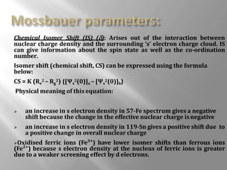 Chemical Isomer Shift (IS) (): Arises out of the interaction between
nuclear charge density and the surrounding ‘s’ electron charge cloud. IS
can give information about the spin state as well as the co-ordination
number.
Isomer shift (chemical shift, CS) can be expressed using the formula
below:
CS = K (Re
2 – Rg
2) {[Ψs
2(0)]a – [Ψs
2(0)]b}
Physical meaning of this equation:
 an increase in s electron density in 57-Fe spectrum gives a negative
shift because the change in the effective nuclear charge isnegative
 an increase in s electron density in 119-Sn gives a positive shift due to
a positive change in overall nuclear charge
Oxidised ferric ions (Fe³⁺) have lower isomer shifts than ferrous ions
(Fe²⁺) because s electron density at the nucleus of ferric ions is greater
due to a weaker screening effect by d electrons.
 