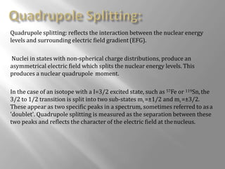 Quadrupole splitting: reflects the interaction between the nuclear energy
levels and surrounding electric field gradient(EFG).
Nuclei in states with non-spherical charge distributions, produce an
asymmetrical electric field which splits the nuclear energy levels. This
produces a nuclear quadrupole moment.
In the case of an isotope with a I=3/2 excited state, such as 57Fe or 119Sn,the
3/2 to 1/2 transition is split into two sub-states mı =±1/2 and mı =±3/2.
These appear as two specific peaks in a spectrum, sometimes referred to asa
'doublet'. Quadrupole splitting is measured as the separation between these
two peaks and reflects the character of the electric field at thenucleus.
 