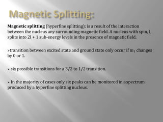 Magnetic splitting (hyperfine splitting): is a result of the interaction
between the nucleus any surrounding magnetic field. A nucleus with spin, I,
splits into 2I + 1 sub-energy levels in the presence of magneticfield.
transition between excited state and ground state only occur if m₁ changes
by 0 or 1.
 six possible transitions for a 3/2 to 1/2 transition.
 In the majority of cases only six peaks can be monitored in aspectrum
produced by a hyperfine splitting nucleus.
 
