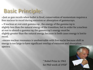 Just as gun recoils when bullet is fired, conservation of momentum requiresa
free nucleus to recoil during emission or absorption of gammarays.
 If nucleus at rest emit gamma ray , the energy of the gamma rayis
slightly less than the natural energy of the transition, but in order for anucleus
at rest to absorb a gamma ray,the gamma ray's energy mustbe
slightly greater than the natural energy, because in both cases energy is lostto
recoil.
means nuclear resonance is unobservable with free nuclei because shift in
energy is too large to have significant overlap of emission and absorption
spectra.
“ Nobel Prize in 1961
for PhD work of 1958”
 