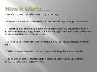  solid sample exposed to beam of gammarays
 detector measures the intensity of transmitted rays through thesample.
If emitting and absorbing nuclei are in same chemical environment, the
nuclear transition energies would be exactly equal and resonant absorption
observed with both materials at rest.
difference in chemical environments, causes the nuclear energy levelsto
shift .
 Tobring the two nuclei back into resonance Doppler effect is used.
the source is accelerated through a range of velocities using alinear
motor to produce a Dopplereffect.
 