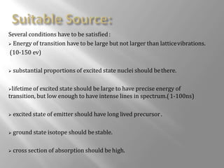 Several conditions have to be satisfied:
 Energy of transition have to be large but not larger than latticevibrations.
(10-150 ev)
 substantial proportions of excited state nuclei should bethere.
lifetime of excited state should be large to have precise energy of
transition, but low enough to have intense lines in spectrum.(1-100ns)
 excited state of emitter should have long lived precursor.
 ground state isotope should bestable.
 cross section of absorption should be high.
 