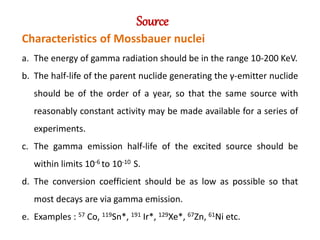Source
Characteristics of Mossbauer nuclei
a. The energy of gamma radiation should be in the range 10-200 KeV.
b. The half-life of the parent nuclide generating the γ-emitter nuclide
should be of the order of a year, so that the same source with
reasonably constant activity may be made available for a series of
experiments.
c. The gamma emission half-life of the excited source should be
within limits 10-6 to 10-10 S.
d. The conversion coefficient should be as low as possible so that
most decays are via gamma emission.
e. Examples : 57 Co, 119Sn*, 191 Ir*, 129Xe*, 67Zn, 61Ni etc.
 