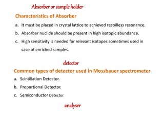 Absorber or sample holder
Characteristics of Absorber
a. It must be placed in crystal lattice to achieved recoilless resonance.
b. Absorber nuclide should be present in high isotopic abundance.
c. High sensitivity is needed for relevant isotopes sometimes used in
case of enriched samples.
detector
Common types of detector used in Mossbauer spectrometer
a. Scintillation Detector.
b. Proportional Detector.
c. Semiconductor Detector.
analyser
 