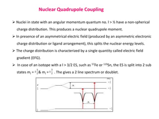Nuclear Quadrupole Coupling
 Nuclei in state with an angular momentum quantum no. l > ½ have a non-spherical
charge distribution. This produces a nuclear quadrupole moment.
 In presence of an asymmetrical electric field (produced by an asymmetric electronic
charge distribution or ligand arrangement), this splits the nuclear energy levels.
 The charge distribution is characterized by a single quantity called electric field
gradient (EFG).
 In case of an isotope with a l > 3/2 ES, such as 57Fe or 119Sn, the ES is split into 2 sub
states ml = & ml = . The gives a 2 line spectrum or doublet.
 
