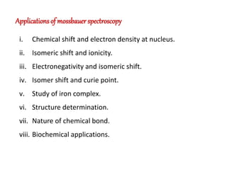 Applications of mossbauer spectroscopy
i. Chemical shift and electron density at nucleus.
ii. Isomeric shift and ionicity.
iii. Electronegativity and isomeric shift.
iv. Isomer shift and curie point.
v. Study of iron complex.
vi. Structure determination.
vii. Nature of chemical bond.
viii. Biochemical applications.
 